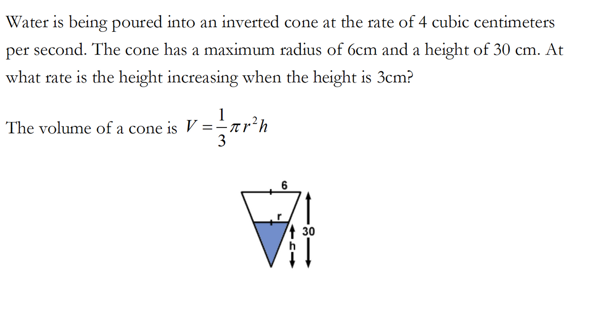 Water is being poured into an inverted cone at the rate of 4 cubic centimeters
per second. The cone has a maximum radius of 6cm and a height of 30 cm. At
what rate is the height increasing when the height is 3cm?
1
The volume of a cone is v
3
71
1 30
