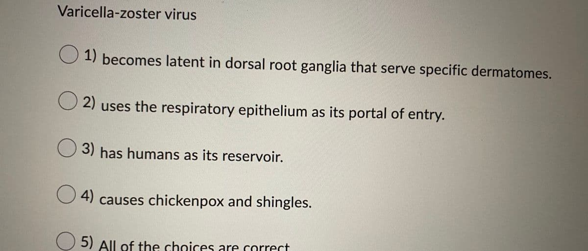 Varicella-zoster virus
O 1) becomes latent in dorsal root ganglia that serve specific dermatomes.
2) uses the respiratory epithelium as its portal of entry.
3) has humans as its reservoir.
4) causes chickenpox and shingles.
5) All of the choices are correct
