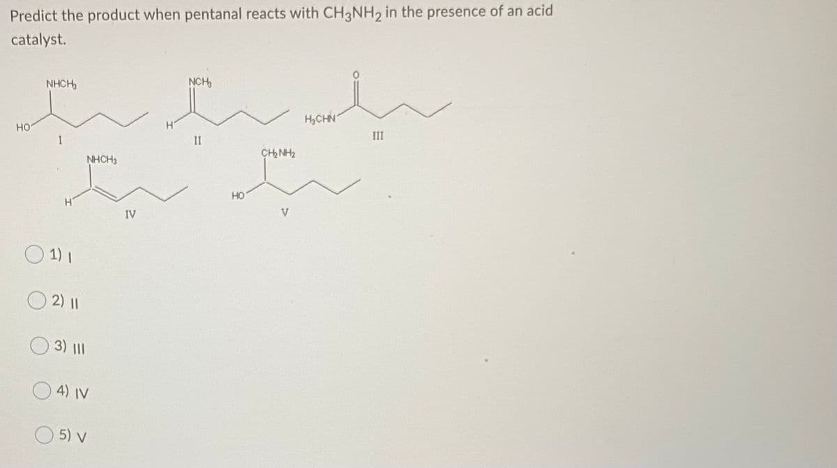 Predict the product when pentanal reacts with CH3NH2 in the presence of an acid
catalyst.
NHCH,
NCH
H,CHN
но
III
II
CH NH2
NHCH3
HO
V
IV
1) I
O2) II
3) II
4) IV
O 5) v
