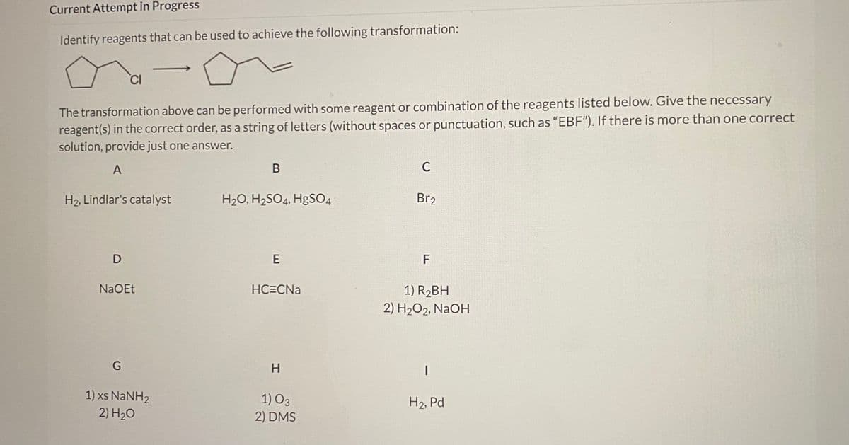 Current Attempt in Progress
Identify reagents that can be used to achieve the following transformation:
CI
The transformation above can be performed with some reagent or combination of the reagents listed below. Give the necessary
reagent(s) in the correct order, as a string of letters (without spaces or punctuation, such as "EBF"). If there is more than one correct
solution, provide just one answer.
A
В
C
H2, Lindlar's catalyst
H2O, H2SO4, HgSO4
Br2
D
E
F
NaOEt
HC=CNa
1) R2BH
2) H2O2, NaOH
H
1) xs NaNH2
2) H20
1) O3
2) DMS
H2, Pd
