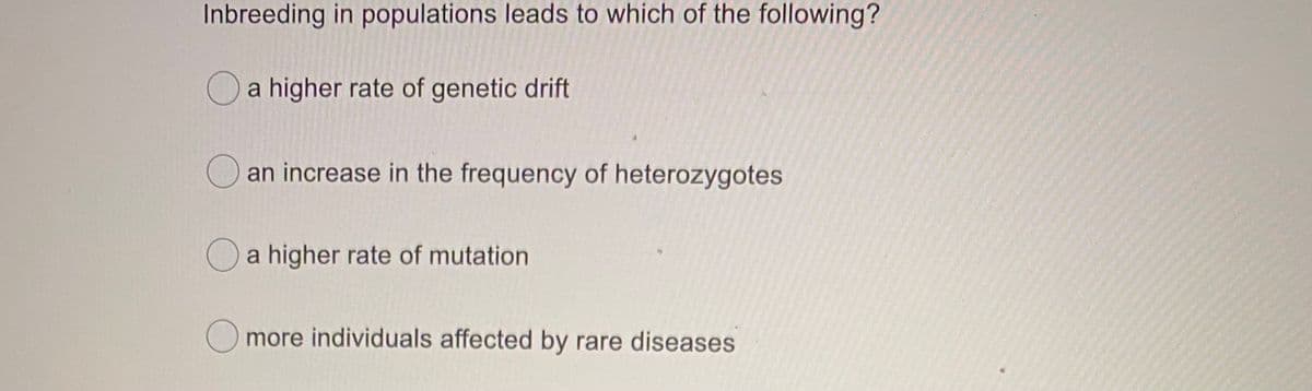 Inbreeding in populations leads to which of the following?
O a higher rate of genetic drift
an increase in the frequency of heterozygotes
Oa higher rate of mutation
O more individuals affected by rare diseases
