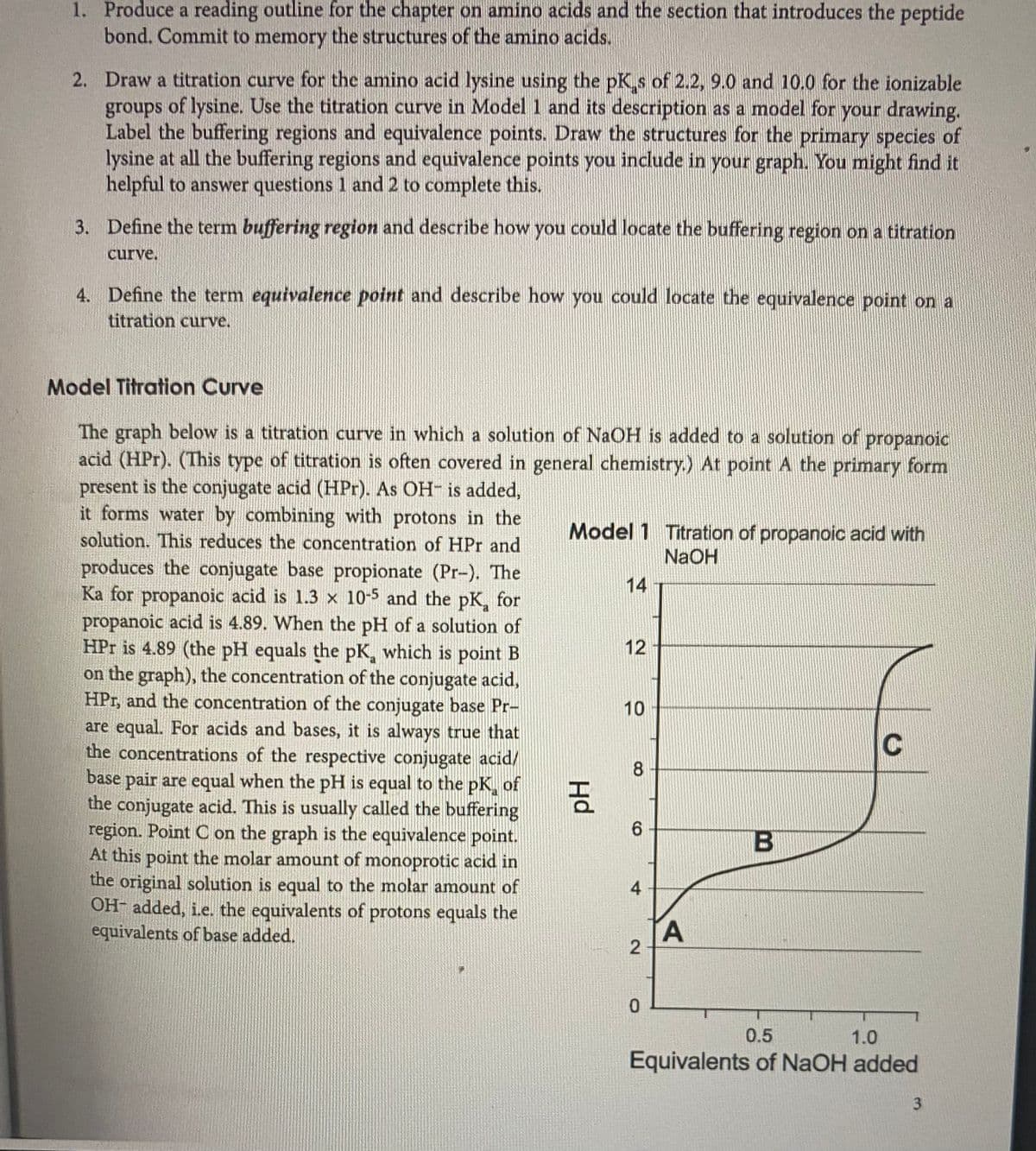 1. Produce a reading outline for the chapter on amino acids and the section that introduces the peptide
bond. Commit to memory the structures of the amino acids.
2. Draw a titration curve for the amino acid lysine using the pK s of 2.2, 9.0 and 10.0 for the ionizable
groups of lysine. Use the titration curve in Model 1 and its description as a model for your drawing.
Label the buffering regions and equivalence points. Draw the structures for the primary species of
lysine at all the buffering regions and equivalence points you include in your graph. You might find it
helpful to answer questions 1 and 2 to complete this.
3. Define the term buffering region and describe how you could locate the buffering region on a titration
curve.
4. Define the term equivalence point and describe how you could locate the equivalence point on a
titration curve.
Model Titration Curve
The graph below is a titration curve in which a solution of NaOH is added to a solution of
propanoic
acid (HPr). (This type of titration is often covered in general chemistry.) At pointA the primary form
present is the conjugate acid (HPr). As OH- is added,
it forms water by combining with protons in the
solution. This reduces the concentration of HPr and
Model 1 Titration of propanoic acid with
NAOH
produces the conjugate base propionate (Pr-). The
Ka for propanoic acid is 1.3 x 10-5 and the pK, for
propanoic acid is 4.89. When the pH of a solution of
HPr is 4.89 (the pH equals the pK, which is point B
on the graph), the concentration of the conjugate acid,
HPr, and the concentration of the conjugate base Pr-
are equal. For acids and bases, it is always true that
the concentrations of the respective conjugate acid/
base pair are equal when the pH is equal to the pK, of
the conjugate acid. This is usually called the buffering
region. Point C on the graph is the equivalence point.
At this point the molar amount of monoprotic acid in
the original solution is equal to the molar amount of
OH- added, i.e. the equivalents of protons equals the
equivalents of base added.
14
12
10
8.
6.
4
0.5
1.0
Equivalents of NaOH added
3.
B.
Hd
