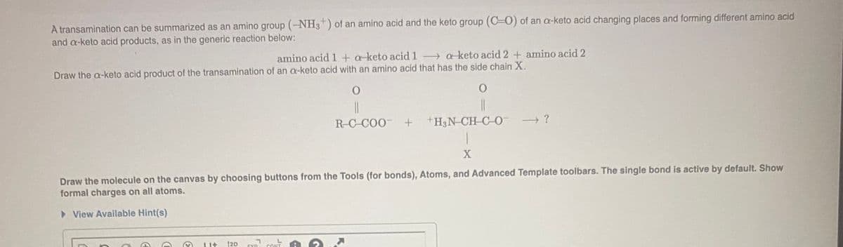 A transamination can be summarized as an amino group (-NH3") of an amino acid and the keto group (C=0) of an a-keto acid changing places and forming different amino acid
and a-keto acid products, as in the generic reaction below:
amino acid 1 + a keto acid 1
→ aketo acid 2 + amino acid 2
|
Draw the a-keto acid product of the transamination of an a-keto acid with an amino acid that has the side chain X.
R-C-COO +
+H3N CH-C-O-
?
Draw the molecule on the canvas by choosing buttons from the Tools (for bonds), Atoms, and Advanced Template toolbars. The single bond is active by default. Show
formal charges on all atoms.
> View Available Hint(s)
EVD
CONT
