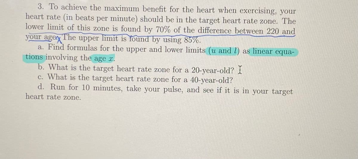 3. To achieve the maximum benefit for the heart when exercising, your
heart rate (in beats per minute) should be in the target heart rate zone. The
lower limit of this zone is found by 70% of the difference between 220 and
your agey The upper limit is found by using 85%.
a. Find formulas for the upper and lower limits (u and l) as linear equa-
tions involving the age x.
b. What is the target heart rate zone for a 20-year-old? i
c. What is the target heart rate zone for a 40-year-old?
d. Run for 10 minutes, take your pulse, and see if it is in your target
heart rate zone.

