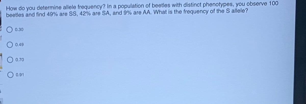 How do you determine allele frequency? In a population of beetles with distinct phenotypes, you observe 100
beetles and find 49% are SS, 42% are SA, and 9% are AA. What is the frequency of the S allele?
0.30
0.49
O 0.70
0.91
