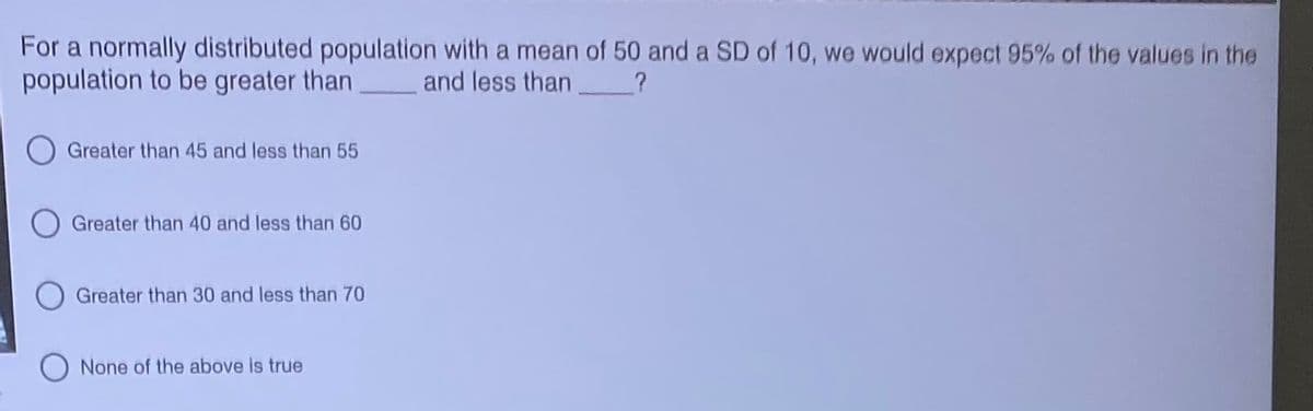 For a normally distributed population with a mean of 50 and a SD of 10, we would expect 95% of the values in the
population to be greater than
and less than
Greater than 45 and less than 55
Greater than 40 and less than 60
Greater than 30 and less than 70
None of the above is true
