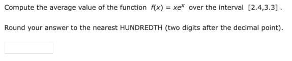 Compute the average value of the function f(x) = xe* over the interval [2.4,3.3].
Round your answer to the nearest HUNDREDTH (two digits after the decimal point).
