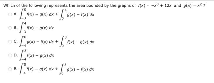 Which of the following represents the area bounded by the graphs of f(x) = -x³ + 12x and g(x) = x² ?
- g(x) dx +
A.
f(x)
g(x) – f(x) dx
O B.
f(x) – g(x) dx
OC.
(x) – f(x) dx +
f(x) – g(x) dx
OD.
f(x) – g(x) dx
OE.
f(x) - g(x) dx +
g(x) – f(x) dx
