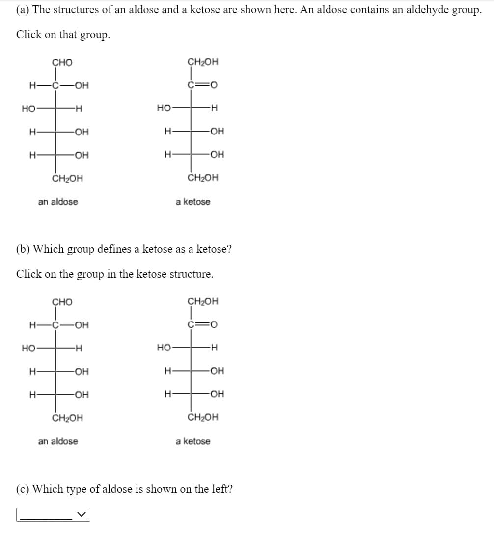 (a) The structures of an aldose and a ketose are shown here. An aldose contains an aldehyde group.
Click on that group.
CHO
CH2OH
H-Ć-OH
C=0
но
но
H-
-HO-
OH
-HO-
-HO-
CH2OH
CH2OH
an aldose
a ketose
(b) Which group defines a ketose as a ketose?
Click on the group in the ketose structure.
CHO
CH2OH
H -C-OH
C=0
но-
-H-
но
H-
-HO-
-O-
-O-
OH
CH2OH
CH2OH
an aldose
a ketose
(c) Which type of aldose is shown on the left?
