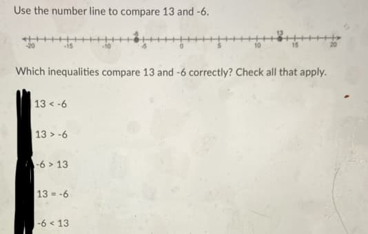 Use the number line to compare 13 and -6.
20
15
10
10
Which inequalities compare 13 and -6 correctly? Check all that apply.
13 < -6
13 > -6
-6 > 13
13 = -6
|-6 < 13
