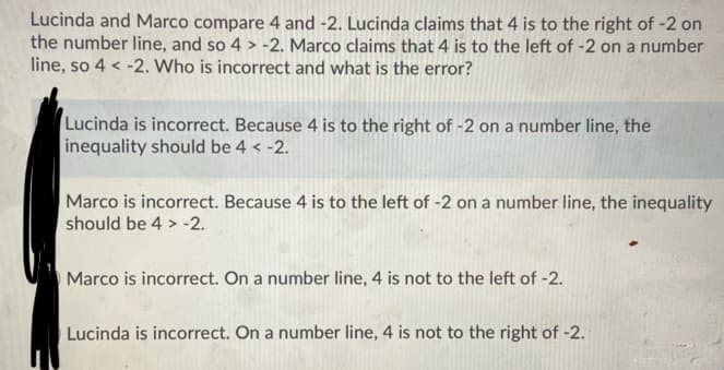 Lucinda and Marco compare 4 and -2. Lucinda claims that 4 is to the right of -2 on
the number line, and so 4 > -2. Marco claims that 4 is to the left of -2 on a number
line, so 4 < -2. Who is incorrect and what is the error?
Lucinda is incorrect. Because 4 is to the right of -2 on a number line, the
inequality should be 4 < -2.
Marco is incorrect. Because 4 is to the left of -2 on a number line, the inequality
should be 4 > -2.
Marco is incorrect. On a number line, 4 is not to the left of -2.
Lucinda is incorrect. On a number line, 4 is not to the right of -2.
