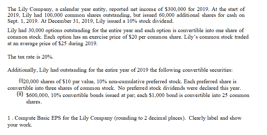 The Lily Company, a calendar year entity, reported net income of $300,000 for 2019. At the start of
2019, Lily had 100,000 common shares outstanding, but issued 60,000 additional shares for cash on
Sept. 1, 2019. At December 31, 2019, Lily issued a 10% stock dividend.
Lily had 30,000 options outstanding for the entire year and each option is convertible into one share of
common stock. Each option has an exercise price of $20 per common share. Lily's common stock traded
at an average price of $25 during 2019.
The tax rate is 20%.
Additionally, Lily had outstanding for the entire year of 2019 the following convertible securities:
(Ö20,000 shares of $10 par value, 10% non-cumulative preferred stock. Each preferred share is
convertible into three shares of common stock. No preferred stock dividends were declared this year.
(1) $600,000, 10% convertible bonds issued at par; each $1,000 bond is convertible into 25 common
shares.
1. Compute Basic EPS for the Lily Company (rounding to 2 decimal places). Clearly label and show
your work.
