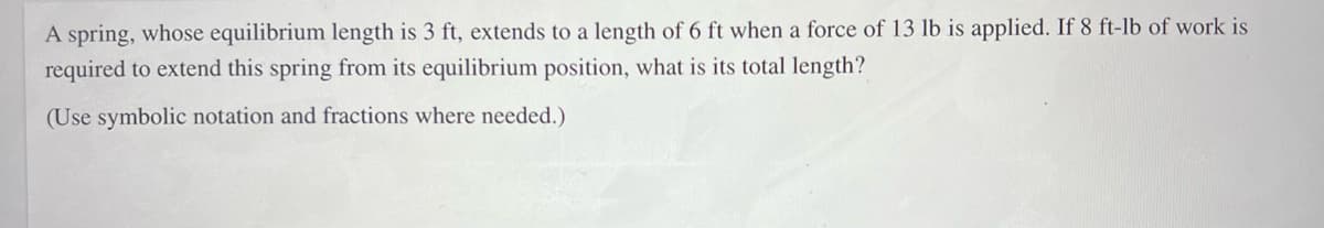 A spring, whose equilibrium length is 3 ft, extends to a length of 6 ft when a force of 13 lb is applied. If 8 ft-lb of work is
required to extend this spring from its equilibrium position, what is its total length?
(Use symbolic notation and fractions where needed.)