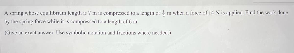 A spring whose equilibrium length is 7 m is compressed to a length of m when a force of 14 N is applied. Find the work done
by the spring force while it is compressed to a length of 6 m.
(Give an exact answer. Use symbolic notation and fractions where needed.)