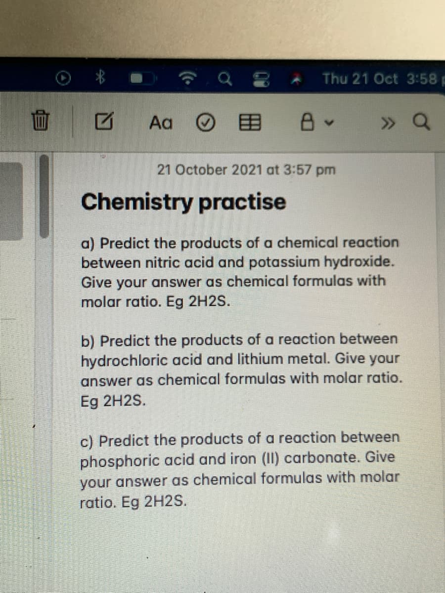 Thu 21 Oct 3:58 p
面
Aa O
目
» Q
21 October 2021 at 3:57 pm
Chemistry practise
a) Predict the products of a chemical reaction
between nitric acid and potassium hydroxide.
Give your answer as chemical formulas with
molar ratio. Eg 2H2S.
b) Predict the products of a reaction between
hydrochloric acid and lithium metal. Give your
answer as chemical formulas with molar ratio.
Eg 2H2S.
c) Predict the products of a reaction between
phosphoric acid and iron (II) carbonate. Give
your answer as chemical formulas with molar
ratio. Eg 2H2S.
