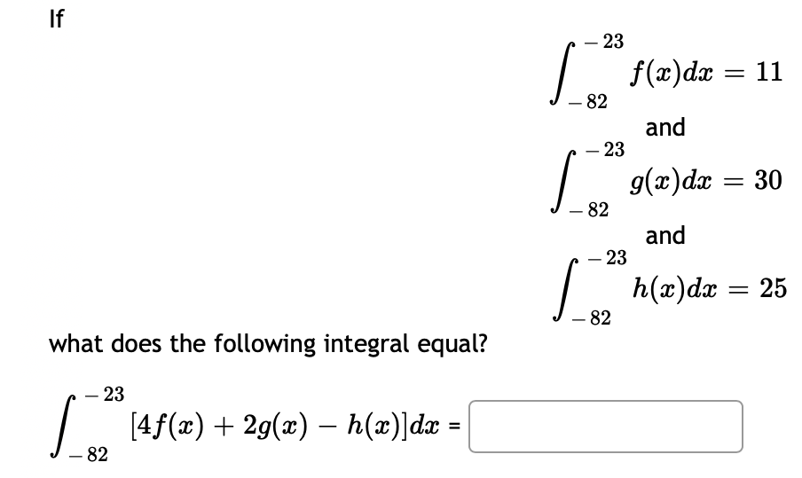 If
- 23
f(x)dx = 11
- 82
and
- 23
g(x)dx = 30
- 82
and
– 23
L h(a)dæ = 25
- 82
what does the following integral equal?
23
[4f(x)+ 2g(x) – h(x)]dx =
- 82
%3D
