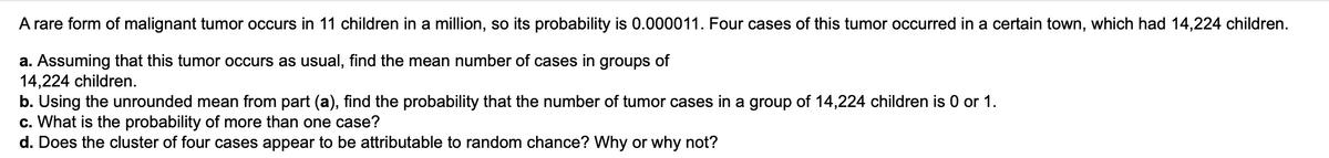 A rare form of malignant tumor occurs in 11 children in a million, so its probability is 0.000011. Four cases of this tumor occurred in a certain town, which had 14,224 children.
a. Assuming that this tumor occurs as usual, find the mean number of cases in groups of
14,224 children.
b. Using the unrounded mean from part (a), find the probability that the number of tumor cases in a group of 14,224 children is 0 or 1.
c. What is the probability of more than one case?
d. Does the cluster of four cases appear to be attributable to random chance? Why or why not?
