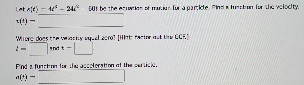 Let s(t)
:4t° + 24t2 – 60t be the equation of motion for a particle. Find a function for the velocity.
v(t) =
Where does the velocity equal zero? [Hint: factor out the GCF.]
t =
and t =
Find a function for the acceleration of the particle.
a(t) =
