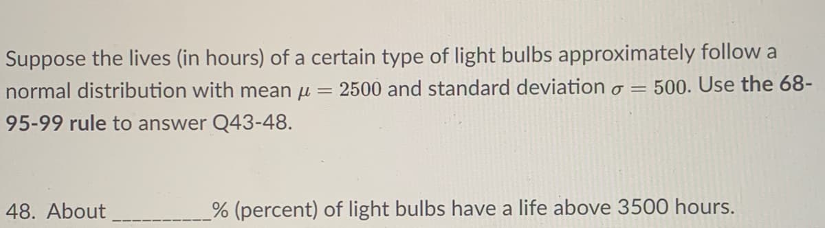 Suppose the lives (in hours) of a certain type of light bulbs approximately follow a
normal distribution with mean u = 2500 and standard deviation o = 500. Use the 68-
95-99 rule to answer Q43-48.
48. About
% (percent) of light bulbs have a life above 3500 hours.

