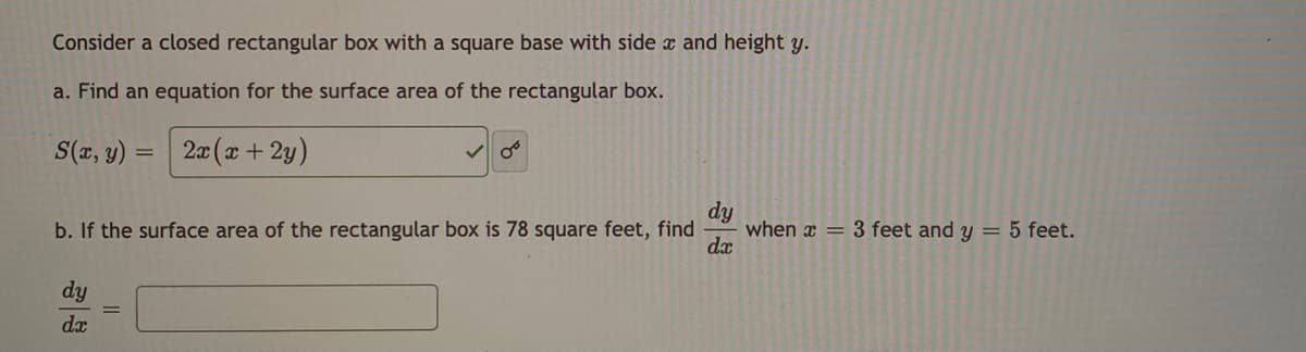 Consider a closed rectangular box with a square base with side a and height y.
a. Find an equation for the surface area of the rectangular box.
S(x, y) =
20 (x + 2y)
%3D
dy
when x = 3 feet and y = 5 feet.
dx
b. If the surface area of the rectangular box is 78 square feet, find
dy
dx
II

