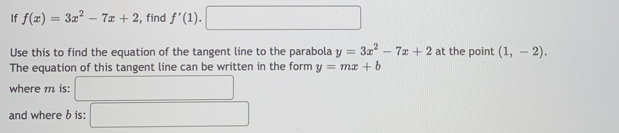 If f(x) = 3x² – 7x + 2, find f'(1).
3x – 7x + 2 at the point (1, – 2).
Use this to find the equation of the tangent line to the parabola y =
The equation of this tangent line can be written in the form y = mx + b
where m is:
and where b is:
