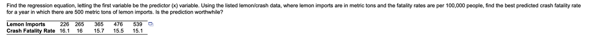 Find the regression equation, letting the first variable be the predictor (x) variable. Using the listed lemon/crash data, where lemon imports are in metric tons and the fatality rates are per 100,000 people, find the best predicted crash fatality rate
for a year in which there are 500 metric tons of lemon imports. Is the prediction worthwhile?
Lemon Imports
Crash Fatality Rate 16.1
226
265
365
476
539
16
15.7
15.5
15.1
