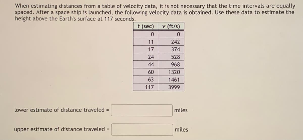 When estimating distances from a table of velocity data, it is not necessary that the time intervals are'equally
spaced. After a space ship is launched, the following velocity data is obtained. Use these data to estimate the
height above the Earth's surface at 117 seconds.
t (sec)
v (ft/s)
11
242
17
374
24
528
44
968
60
1320
63
1461
117
3999
lower estimate of distance traveled =
miles
upper estimate of distance traveled =
miles

