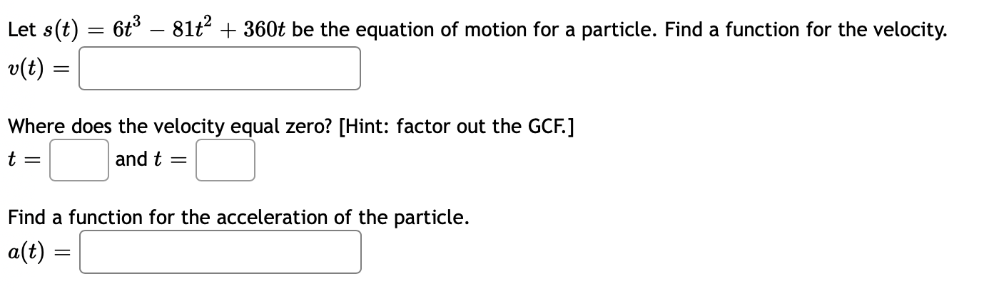 Let s(t) = 6t° – 81t + 360t be the equation of motion for a particle. Find a function for the velocity.
v(t) =
Where does the velocity equal zero? [Hint: factor out the GCF.]
t =
and t
Find a function for the acceleration of the particle.
a(t) =
