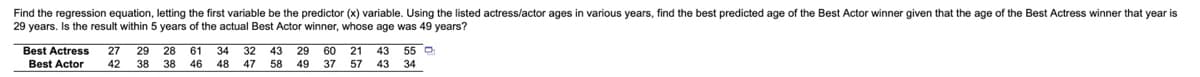 Find the regression equation, letting the first variable be the predictor (x) variable. Using the listed actress/actor ages in various years, find the best predicted age of the Best Actor winner given that the age of the Best Actress winner that year is
29 years. Is the result within 5 years of the actual Best Actor winner, whose age was 49 years?
Best Actress
Best Actor
27
29 28 61
34
32 43
29 60
21
43
55 O
42
38
38
46
48
47 58
49
37
57
43
34
