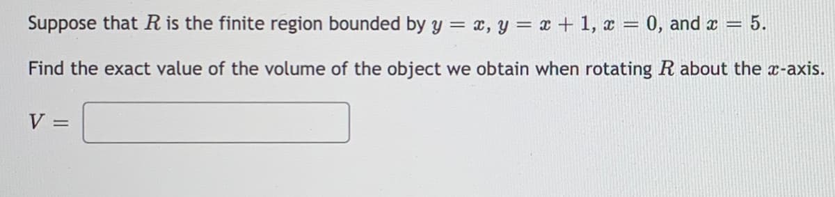 Suppose that R is the finite region bounded by y = x, y = x + 1, x = 0, and x = 5.
Find the exact value of the volume of the object we obtain when rotating R about the x-axis.
V
