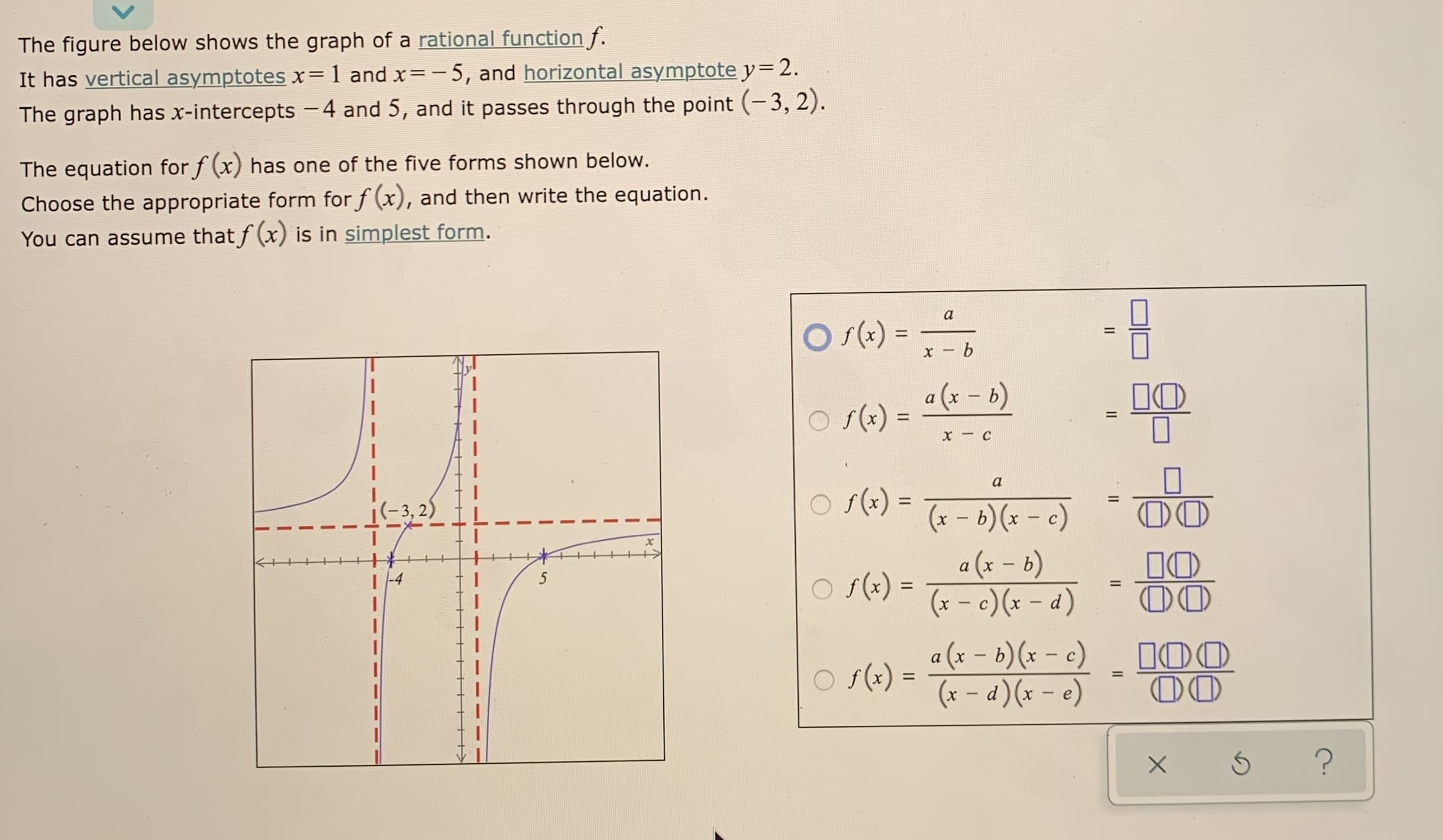 The figure below shows the graph of a rational function f.
It has vertical asymptotes x=1 and x=-5, and horizontal asymptote y=2.
The graph has x-intercepts -4 and 5, and it passes through the point (-3, 2).
The equation for f (x) has one of the five forms shown below.
Choose the appropriate form for f (x), and then write the equation.
You can assume that f (x) is in simplest form.
O (-) = -,
a (x - 6)
a
f(x)
%3D
x - b
O s(x) =
a
O s(x) =
%3D
(x – b)(x – c)
a (x – b)
(x - c) (x – d)
i(-3, 2)
00
10
00
|
O s(x)
%3D
a (x – 6)(x – c)
f (x)
(* – d)(x – e)
100
00
%D
%3D
II
II
