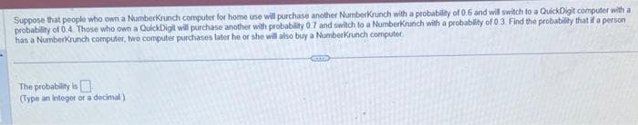 Suppose that people who own a Numberkrunch computer for home use will purchase another NumberKrunch with a probability of 0.6 and will switch to a QuickDigit computer with a
probability of 0.4. Those who own a QuickDigit will purchase another with probability 0.7 and switch to a NumberKrunch with a probability of 0.3. Find the probability that if a person
has a Numberkrunch computer, two computer purchases later he or she will also buy a NumberKrunch computer.
The probability is
(Type an integer or a decimal)
ETTE