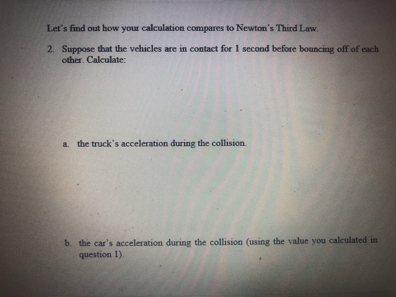 Let's find out how your calculation compares to Newton's Third Law.
2. Suppose that the vehicles are in contact for 1 second before bouncmg off of each
other. Calculate:
a. the truck's acceleration during the collision.
b. the car's acceleration during the collision (using the value you calculated in
question 1).
