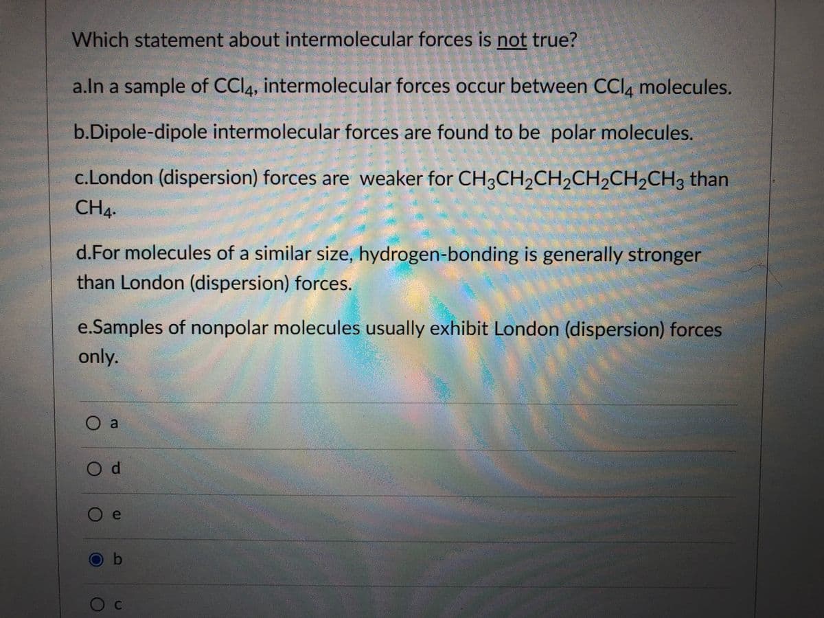 Which statement about intermolecular forces is not true?
a.ln a sample of CCI4, intermolecular forces occur between CCI, molecules.
b.Dipole-dipole intermolecular forces are found to be polar molecules.
c.London (dispersion) forces are weaker for CH3CH2CH2CH,CH,CH3 than
CH4.
d.For molecules of a similar size, hydrogen-bonding is generally stronger
than London (dispersion) forces.
e.Samples of nonpolar molecules usually exhibit London (dispersion) forces
only.
O a
Od
O b
Oc
