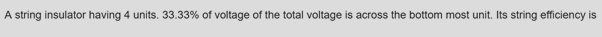 A string insulator having 4 units. 33.33% of voltage of the total voltage is across the bottom most unit. Its string efficiency is
