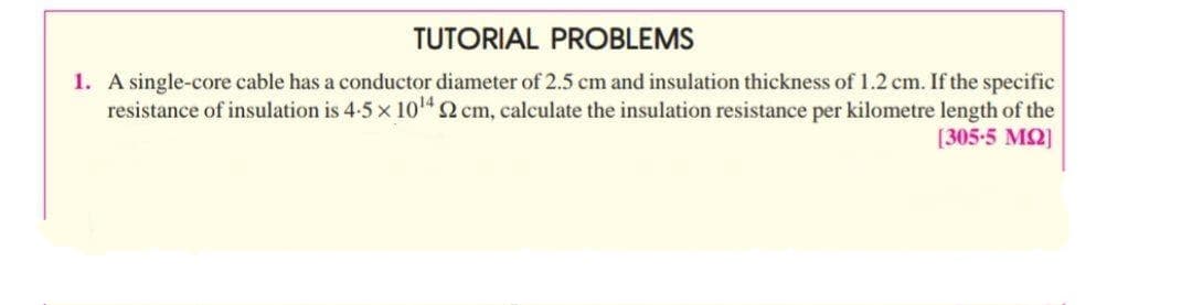 TUTORIAL PROBLEMS
1. A single-core cable has a conductor diameter of 2.5 cm and insulation thickness of 1.2 cm. If the specific
resistance of insulation is 4-5 x 10" 2 cm, calculate the insulation resistance per kilometre length of the
[305-5 MQ]
