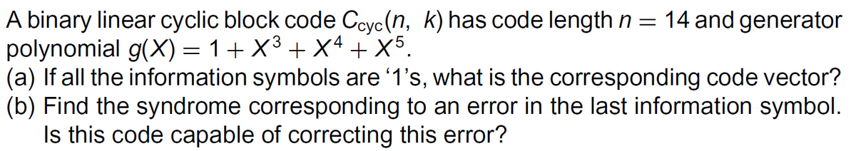 A binary linear cyclic block code Ccyc (n, k) has code length n = 14 and generator
polynomial g(X) = 1+ X³ +X4 + X5.
(a) If all the information symbols are '1's, what is the corresponding code vector?
(b) Find the syndrome corresponding to an error in the last information symbol.
Is this code capable of correcting this error?
