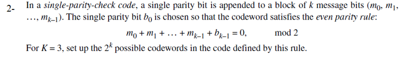 In a single-parity-check code, a single parity bit is appended to a block of k message bits (mo, m1,
.., mj-1). The single parity bit bo is chosen so that the codeword satisfies the even parity rule:
2-
то + m +
For K = 3, set up the 24 possible codewords in the code defined by this rule.
+ mg-1 + bx-1 = 0,
mod 2
....
