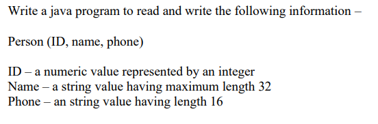 Write a java program to read and write the following information -
Person (ID, name, phone)
ID - a numeric value represented by an integer
Name – a string value having maximum length 32
Phone – an string value having length 16
