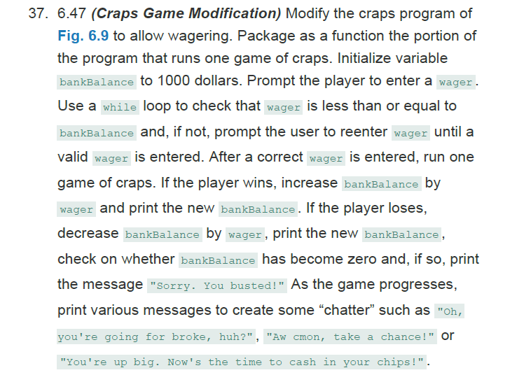 37. 6.47 (Craps Game Modification) Modify the craps program of
Fig. 6.9 to allow wagering. Package as a function the portion of
the program that runs one game of craps. Initialize variable
bankBalance to 1000 dollars. Prompt the player to enter a wager.
Use a while loop to check that wager is less than or equal to
bankBalance and, if not, prompt the user to reenter wager until a
valid wager is entered. After a correct wager is entered, run one
game of craps. If the player wins, increase bankBalance by
wager and print the new bankBalance. If the player loses,
decrease bankBalance by wager , print the new bankBalance,
check on whether bankBalance has become zero and, if so, print
the message "Sorry. You busted!" As the game progresses,
print various messages to create some "chatter" such as "oh,
you're going for broke, huh?", "Aw cmon, take a chance!" or
"You're up big. Now's the time to cash in your chips!".
