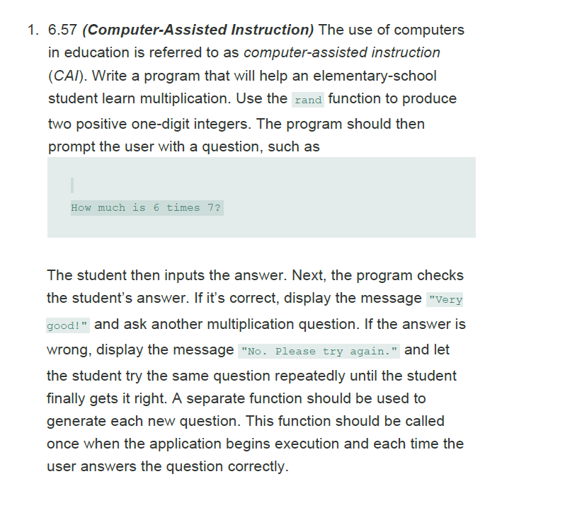 1. 6.57 (Computer-Assisted Instruction) The use of computers
in education is referred to as computer-assisted instruction
(CAI). Write a program that will help an elementary-school
student learn multiplication. Use the rand function to produce
two positive one-digit integers. The program should then
prompt the user with a question, such as
How much is 6 times 7?
The student then inputs the answer. Next, the program checks
the student's answer. If it's correct, display the message "Very
good!" and ask another multiplication question. If the answer is
wrong, display the message "No. Please try again." and let
the student try the same question repeatedly until the student
finally gets it right. A separate function should be used to
generate each new question. This function should be called
once when the application begins execution and each time the
user answers the question correctly.
