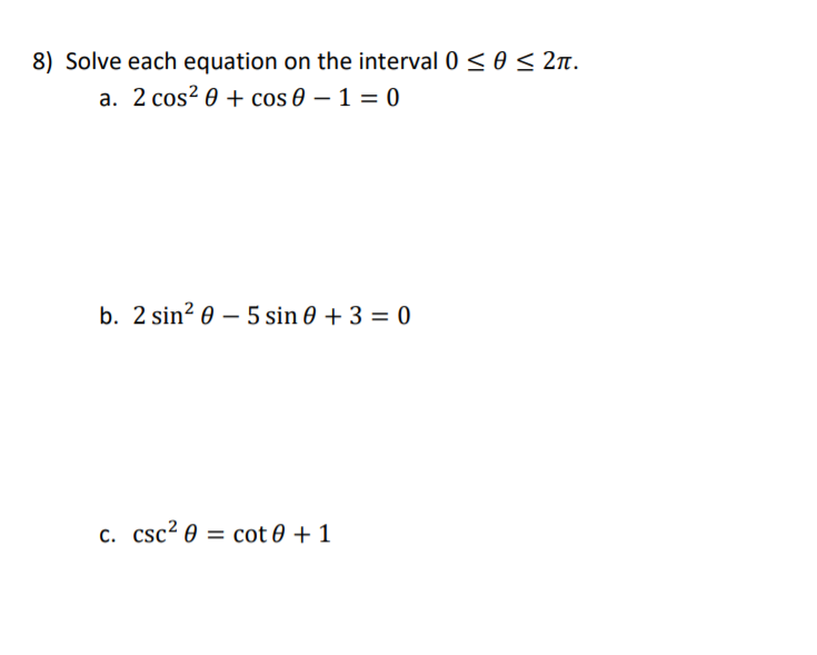 8) Solve each equation on the interval 0 <0 < 2n.
a. 2 cos? 0 + cos 0 – 1 = 0
b. 2 sin? 0 – 5 sin 0 + 3 = 0
c. csc2 0 = cot 0 + 1
