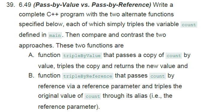 39. 6.49 (Pass-by-Value vs. Pass-by-Reference) Write a
complete C++ program with the two alternate functions
specified below, each of which simply triples the variable count
defined in main. Then compare and contrast the two
approaches. These two functions are
A. function tripleByValue that passes a copy of count by
value, triples the copy and returns the new value and
B. function tripleByReference that passes count by
reference via a reference parameter and triples the
original value of count through its alias (i.e., the
reference parameter).
