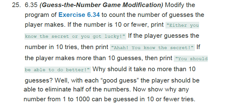 25. 6.35 (Guess-the-Number Game Modification) Modify the
program of Exercise 6.34 to count the number of guesses the
player makes. If the number is 10 or fewer, print "Either you
know the secret or you got lucky!" If the player guesses the
number in 10 tries, then print "Ahah! You know the secret!" If
the player makes more than 10 guesses, then print "You should
be able to do better!" Why should it take no more than 10
guesses? Well, with each "good guess" the player should be
able to eliminate half of the numbers. Now show why any
number from 1 to 1000 can be guessed in 10 or fewer tries.
