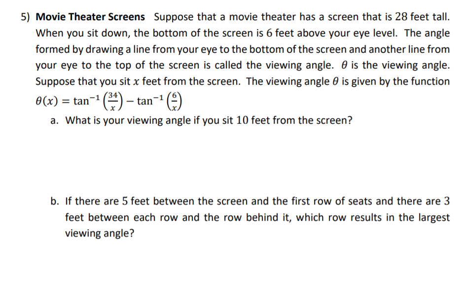 5) Movie Theater Screens Suppose that a movie theater has a screen that is 28 feet tall.
When you sit down, the bottom of the screen is 6 feet above your eye level. The angle
formed by drawing a line from your eye to the bottom of the screen and another line from
your eye to the top of the screen is called the viewing angle. 0 is the viewing angle.
Suppose that you sit x feet from the screen. The viewing angle 0 is given by the function
0(x)
(*) - tan-
()
= tan
|
a. What is your viewing angle if you sit 10 feet from the screen?
b. If there are 5 feet between the screen and the first row of seats and there are 3
feet between each row and the row behind it, which row results in the largest
viewing angle?
