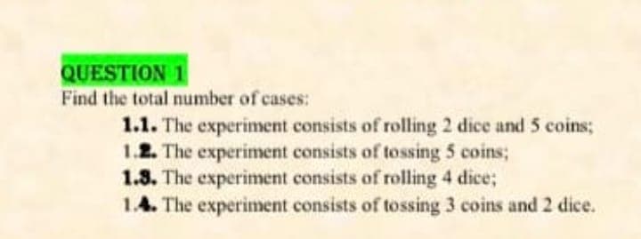 QUESTION 1
Find the total number of cases:
1.1. The experiment consists of rolling 2 dice and 5 coins;
1.2. The experiment consists of tossing 5 coins;
1.3. The experiment consists of rolling 4 dice;
1.4. The experiment consists of tossing 3 coins and 2 dice.

