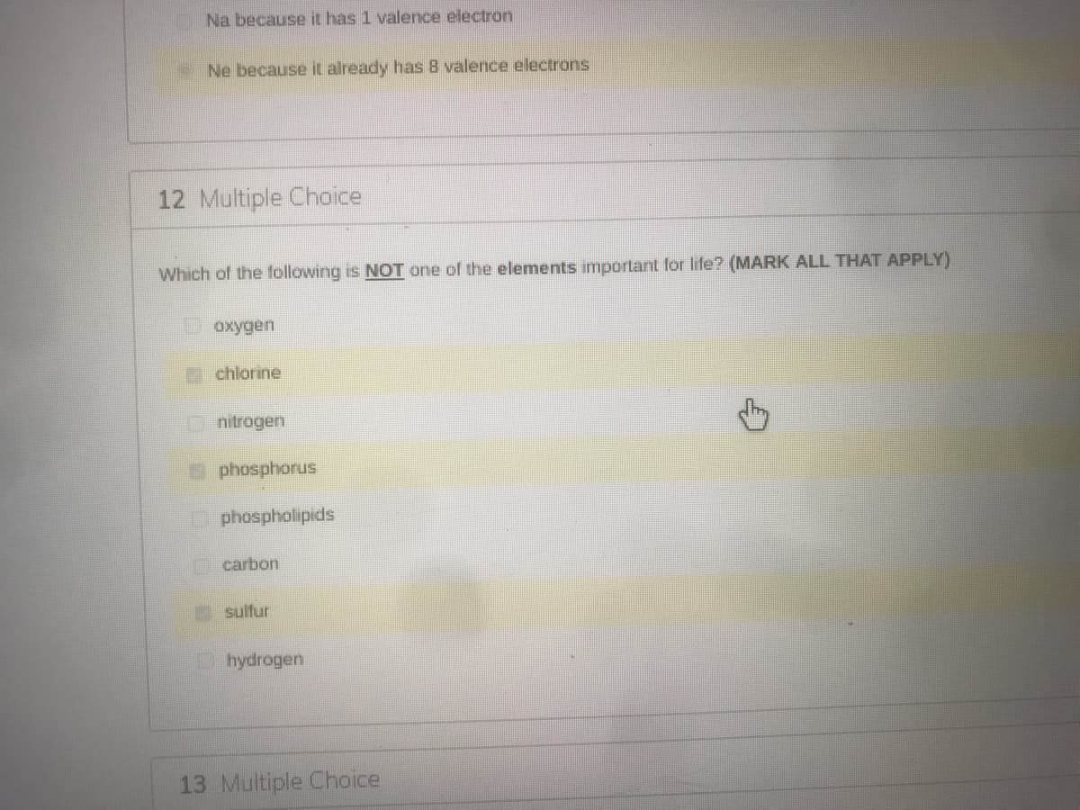 Na because it has 1 valence electron
Ne because it already has 8 valence electrons
12 Multiple Choice
Which of the following is NOT one of the elements important for life? (MARK ALL THAT APPLY)
Doxygen
P chlorine
nitrogen
phosphorus
Dphospholipids
carbon
sulfur
hydrogen
13 Multiple Choice
