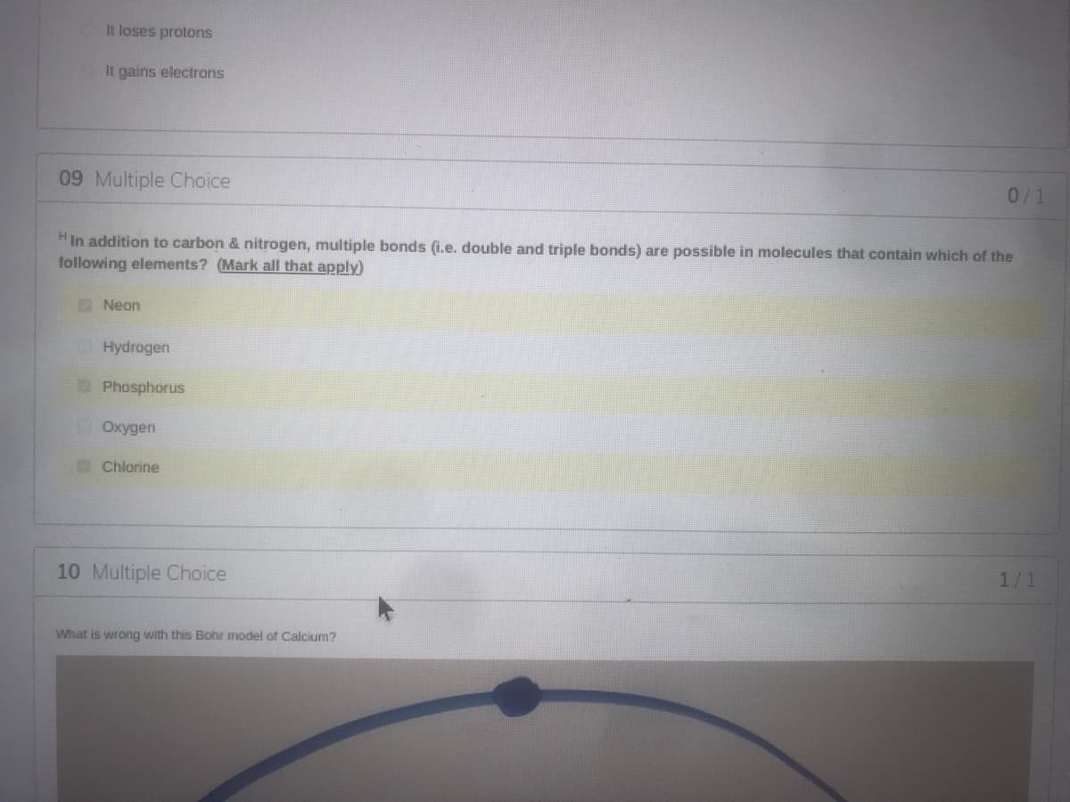 It loses protons
It gains electrons
09 Multiple Choice
0/1
HIn addition to carbon & nitrogen, multiple bonds (i.e. double and triple bonds) are possible in molecules that contain which of the
following elements? (Mark all that apply)
Neon
O Hydrogen
Phosphorus
DOxygen
Chlorine
10 Multiple Choice
1/1
What is wrong with this Bohr model of Calcium?

