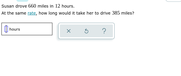 Susan drove 660 miles in 12 hours.
At the same rate, how long would it take her to drive 385 miles?
hours
X
5
?