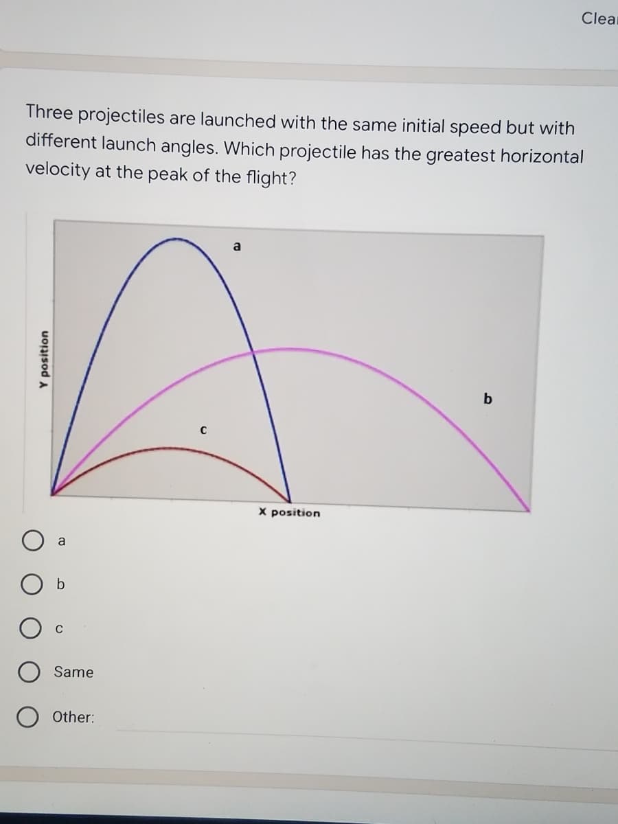 Clear
Three projectiles are launched with the same initial speed but with
different launch angles. Which projectile has the greatest horizontal
velocity at the peak of the flight?
a
X position
a
O b
Same
Other:
uopisod a
